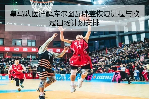 皇马队医详解库尔图瓦膝盖恢复进程与欧冠出场计划安排