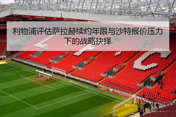 利物浦评估萨拉赫续约年限与沙特报价压力下的战略抉择